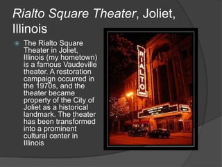Rialto Square Theater, Joliet,
Illinois
 The Rialto Square
Theater in Joliet,
Illinois (my hometown)
is a famous Vaudeville
theater. A restoration
campaign occurred in
the 1970s, and the
theater became
property of the City of
Joliet as a historical
landmark. The theater
has been transformed
into a prominent
cultural center in
Illinois
 