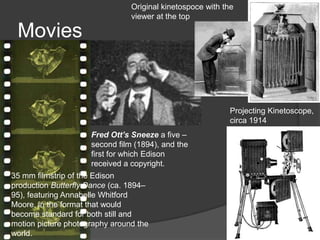 Movies
Fred Ott’s Sneeze a five –
second film (1894), and the
first for which Edison
received a copyright.
35 mm filmstrip of the Edison
production Butterfly Dance (ca. 1894–
95), featuring Annabelle Whitford
Moore, in the format that would
become standard for both still and
motion picture photography around the
world.
Projecting Kinetoscope,
circa 1914
Original kinetospoce with the
viewer at the top
 