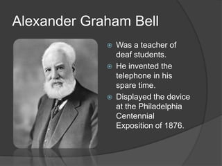 Alexander Graham Bell
 Was a teacher of
deaf students.
 He invented the
telephone in his
spare time.
 Displayed the device
at the Philadelphia
Centennial
Exposition of 1876.
 