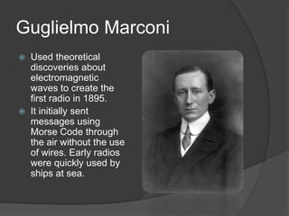 Guglielmo Marconi
 Used theoretical
discoveries about
electromagnetic
waves to create the
first radio in 1895.
 It initially sent
messages using
Morse Code through
the air without the use
of wires. Early radios
were quickly used by
ships at sea.
 