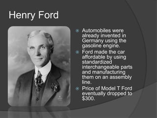 Henry Ford
 Automobiles were
already invented in
Germany using the
gasoline engine.
 Ford made the car
affordable by using
standardized
interchangeable parts
and manufacturing
them on an assembly
line.
 Price of Model T Ford
eventually dropped to
$300.
 