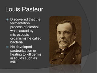 Louis Pasteur
 Discovered that the
fermentation
process of alcohol
was caused by
microscopic
organisms he called
bacteria.
 He developed
pasteurization or
heating to kill germs
in liquids such as
milk.
 