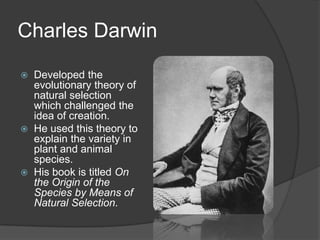 Charles Darwin
 Developed the
evolutionary theory of
natural selection
which challenged the
idea of creation.
 He used this theory to
explain the variety in
plant and animal
species.
 His book is titled On
the Origin of the
Species by Means of
Natural Selection.
 
