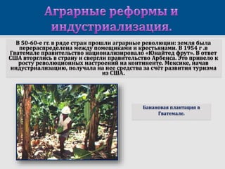 В 50-60-е гг. в ряде стран прошли аграрные революции: земля была
перераспределена между помещиками и крестьянами. В 1954 г .в
Гватемале правительство национализировало «Юнайтед фрут». В ответ
США вторглись в страну и свергли правительство Арбенса. Это привело к
росту революционных настроений на континенте. Мексике, начав
индустриализацию, получала на нее средства за счёт развития туризма
из США.
Банановая плантация в
Гватемале.
 
