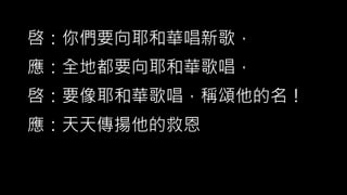 啓：你們要向耶和華唱新歌，
應：全地都要向耶和華歌唱，
啓：要像耶和華歌唱，稱頌他的名！
應：天天傳揚他的救恩
 