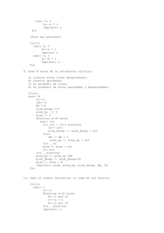 leer: h, t
S<--h * t
Imprimir: s
fin
(Para dos personas)
inicio
leer: h, t
S<--h * t
Imprimir s
Leer: h, t
S<--h * t
Imprimir: s
Fin
9. Dado N notas de un estudiante calcular:
a) Cuantas notas tiene desaprobados.
b) Cuantos aprobados.
c) El promedio de notas.
d) El promedio de notas aprobadas y desaprobadas.
Inicio
Leer: N
X<--1
Cd<--0
NA <-0
acum_desap <-0
acum_ap <- 0
acum <- 0
Mientras x<=N hacer
Leer: not
Si: not < 10.5 entonces
CD<--cd+1
acum_desap <- acum_desap + not
Sino
NA <- NA + 1
acum_ap <- acum_ap + not
fin _ si
acum <- acum + not
x<--x+1
Fin _ mientras
prom_ap <- acum_ap /NA
prom_desap <- acum_desap/CD
prom <- acum / N
Imprimir: prom, prom_ap, prom_desap, NA, CD
Fin
10. Dado un numero determinar la suma de sus dígitos.
Inicio
Leer: n
S<--0
Mientras n<>0 hacer
R<--n mod 10
S<--s + r
N<--n div 10
Fin _ mientras
Imprimir: s
 