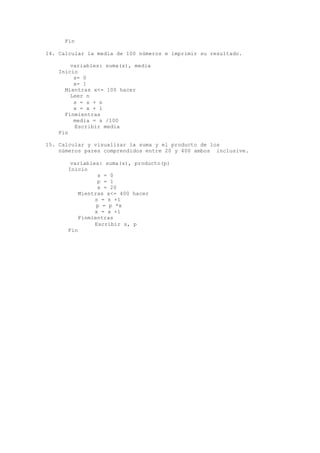 Fin
14. Calcular la media de 100 números e imprimir su resultado.
variables: suma(s), media
Inicio
s= 0
x= 1
Mientras x<= 100 hacer
Leer n
s = s + n
x = x + 1
Finmientras
media = s /100
Escribir media
Fin
15. Calcular y visualizar la suma y el producto de los
números pares comprendidos entre 20 y 400 ambos inclusive.
variables: suma(s), producto(p)
Inicio
s = 0
p = 1
x = 20
Mientras x<= 400 hacer
s = s +1
p = p *x
x = x +1
Finmientras
Escribir s, p
Fin
 