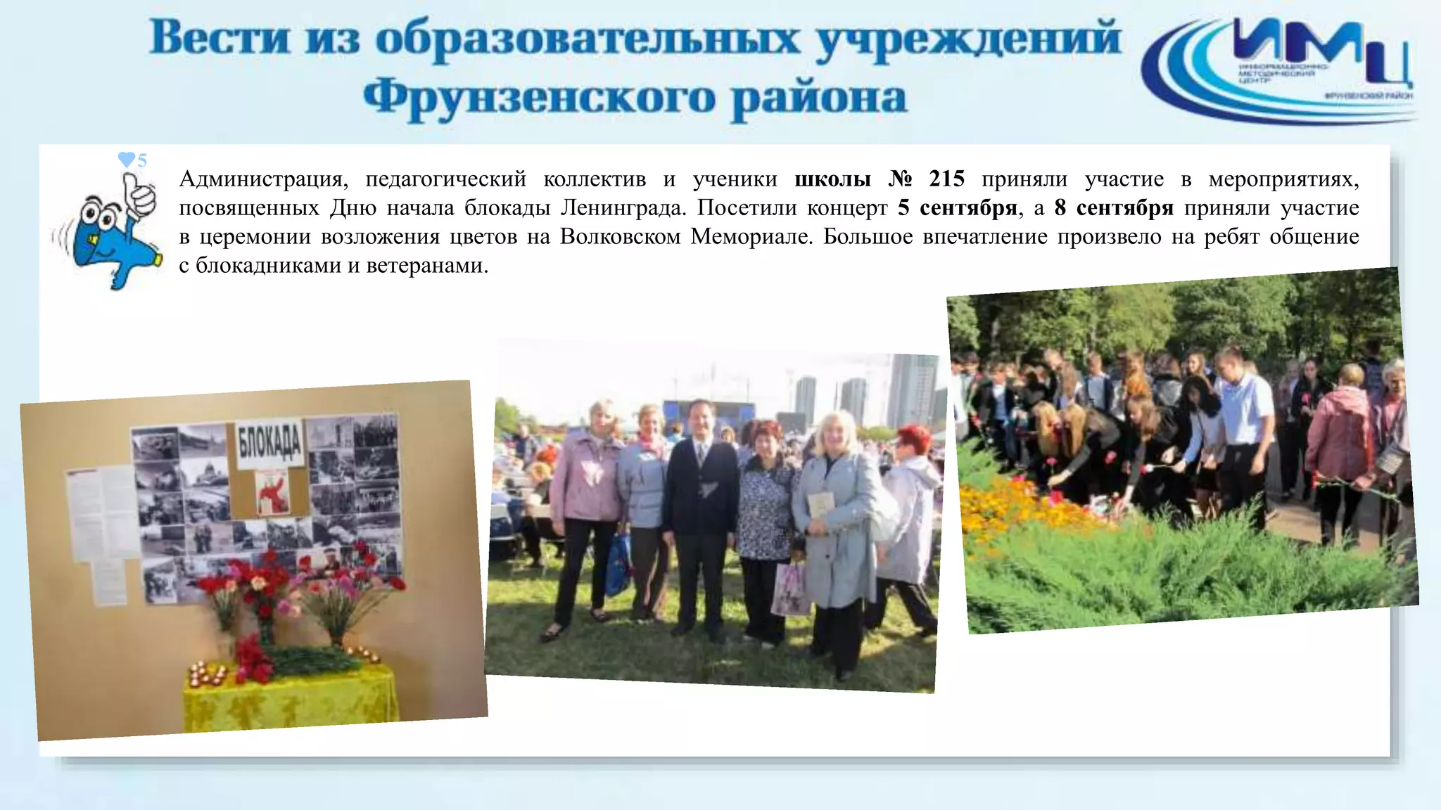 5 
Администрация, педагогический коллектив и ученики школы № 215 приняли участие в мероприятиях, 
посвященных Дню начала блокады Ленинграда. Посетили концерт 5 сентября, а 8 сентября приняли участие 
в церемонии возложения цветов на Волковском Мемориале. Большое впечатление произвело на ребят общение 
с блокадниками и ветеранами. 
 