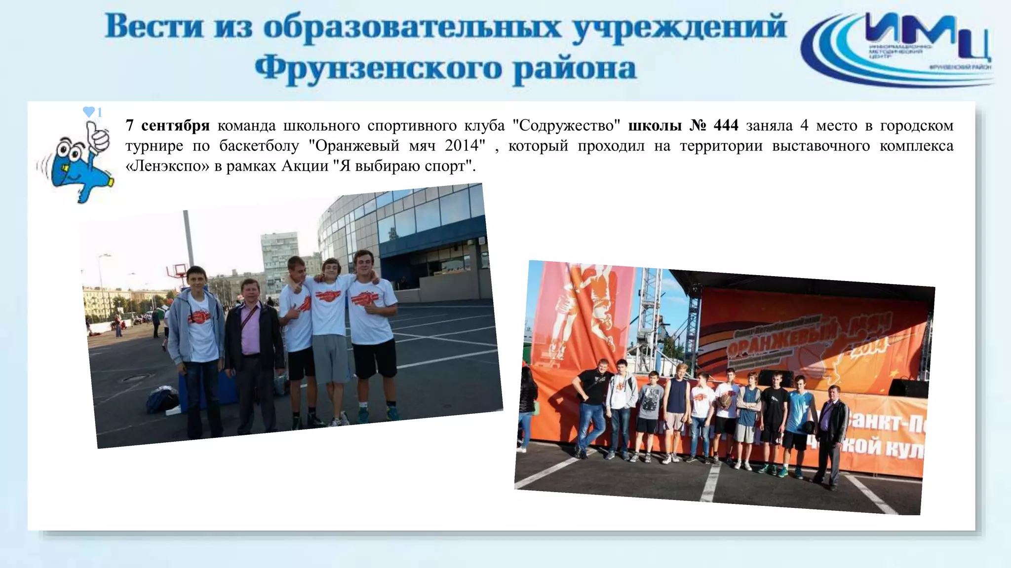 1 
7 сентября команда школьного спортивного клуба "Содружество" школы № 444 заняла 4 место в городском 
турнире по баскетболу "Оранжевый мяч 2014" , который проходил на территории выставочного комплекса 
«Ленэкспо» в рамках Акции "Я выбираю спорт". 
 