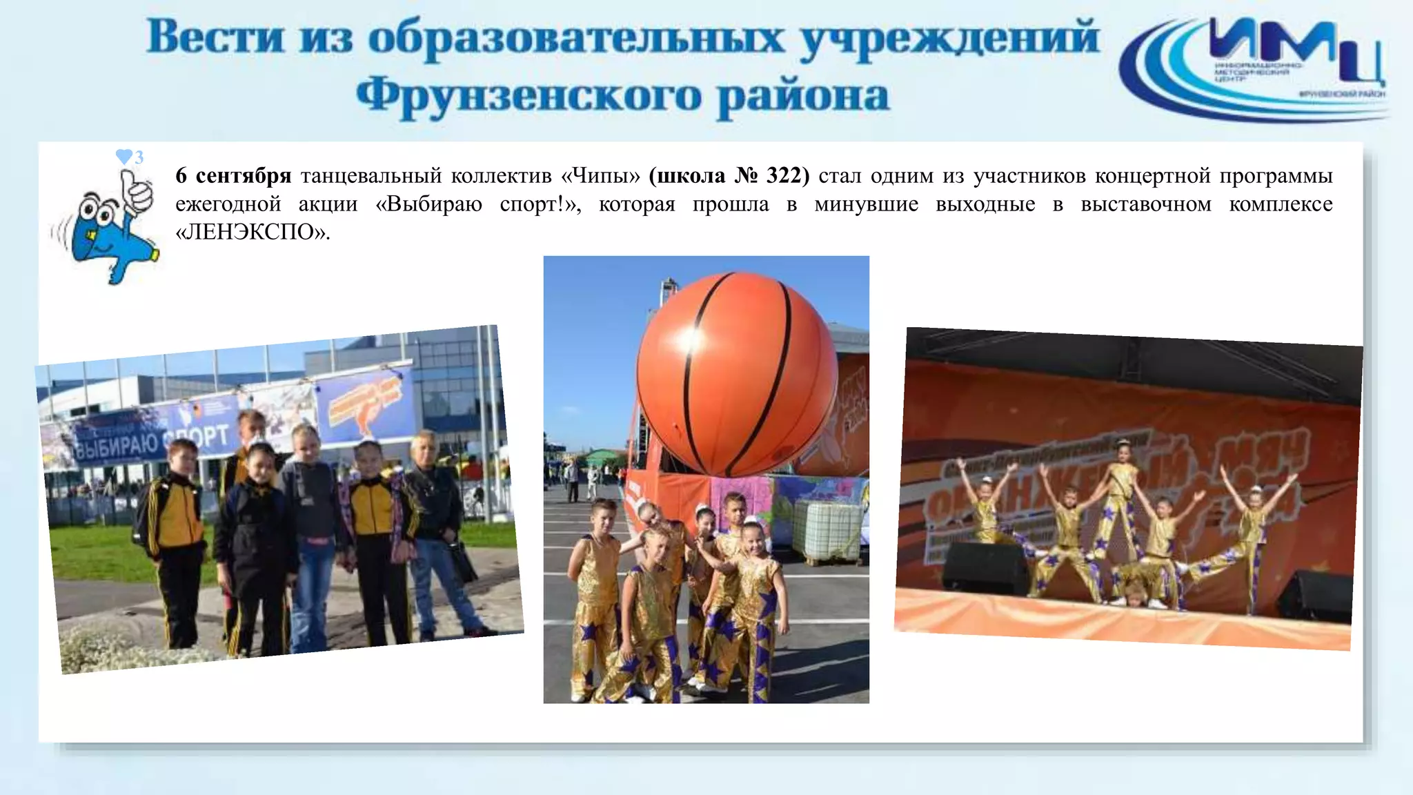 3 
6 сентября танцевальный коллектив «Чипы» (школа № 322) стал одним из участников концертной программы 
ежегодной акции «Выбираю спорт!», которая прошла в минувшие выходные в выставочном комплексе 
«ЛЕНЭКСПО». 
 