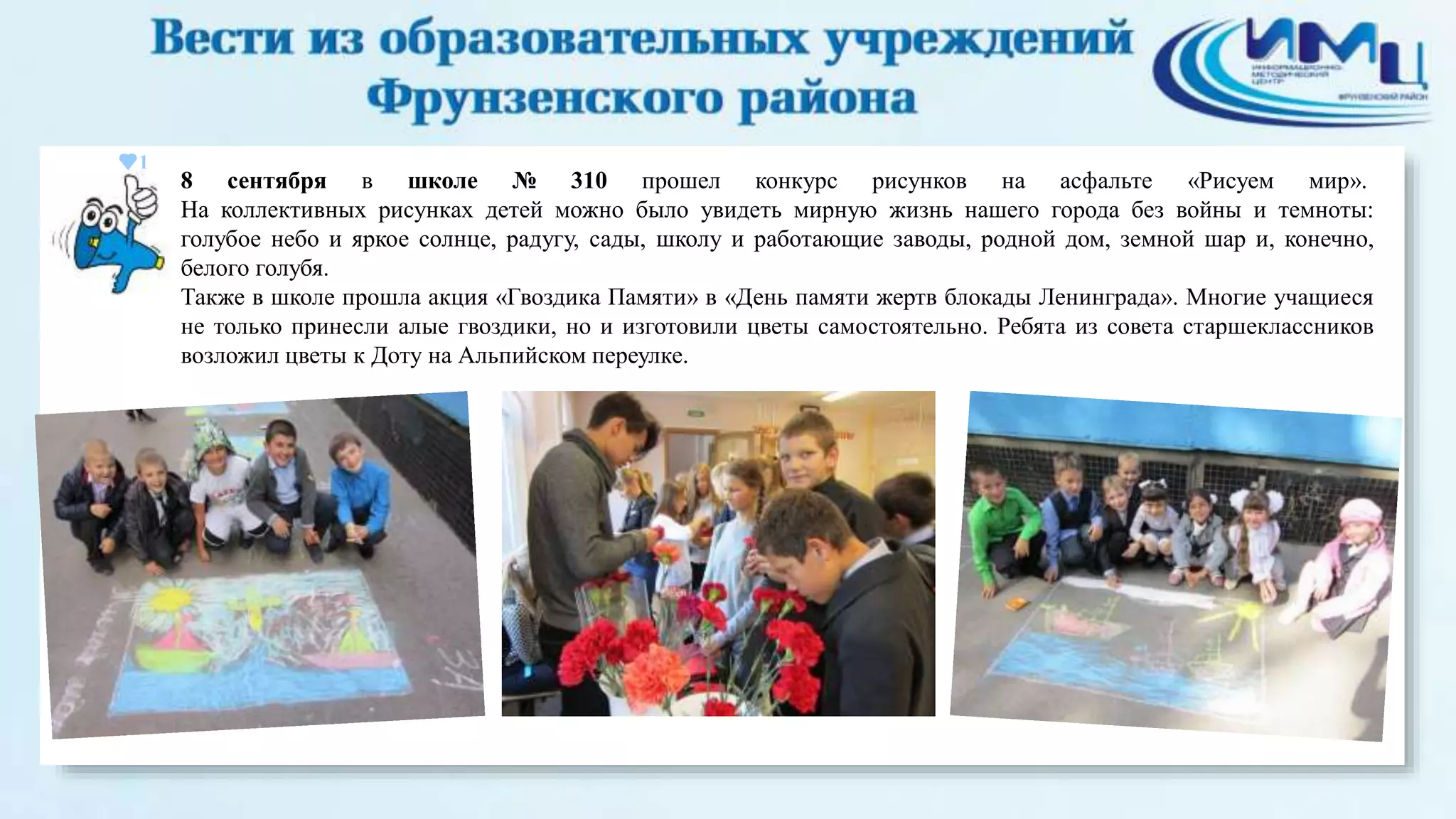 1 
8 сентября в школе № 310 прошел конкурс рисунков на асфальте «Рисуем мир». 
На коллективных рисунках детей можно было увидеть мирную жизнь нашего города без войны и темноты: 
голубое небо и яркое солнце, радугу, сады, школу и работающие заводы, родной дом, земной шар и, конечно, 
белого голубя. 
Также в школе прошла акция «Гвоздика Памяти» в «День памяти жертв блокады Ленинграда». Многие учащиеся 
не только принесли алые гвоздики, но и изготовили цветы самостоятельно. Ребята из совета старшеклассников 
возложил цветы к Доту на Альпийском переулке. 
 