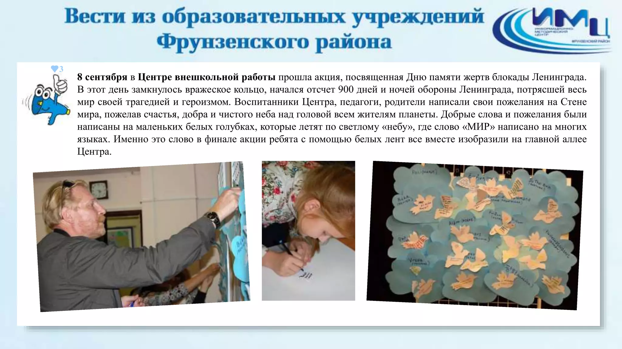 3 
8 сентября в Центре внешкольной работы прошла акция, посвященная Дню памяти жертв блокады Ленинграда. 
В этот день замкнулось вражеское кольцо, начался отсчет 900 дней и ночей обороны Ленинграда, потрясшей весь 
мир своей трагедией и героизмом. Воспитанники Центра, педагоги, родители написали свои пожелания на Стене 
мира, пожелав счастья, добра и чистого неба над головой всем жителям планеты. Добрые слова и пожелания были 
написаны на маленьких белых голубках, которые летят по светлому «небу», где слово «МИР» написано на многих 
языках. Именно это слово в финале акции ребята с помощью белых лент все вместе изобразили на главной аллее 
Центра. 
 