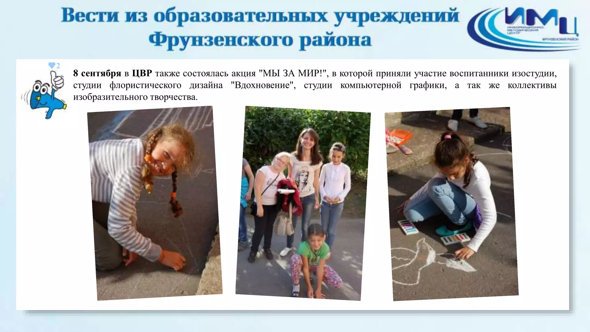 2 
8 сентября в ЦВР также состоялась акция "МЫ ЗА МИР!", в которой приняли участие воспитанники изостудии, 
студии флористического дизайна "Вдохновение", студии компьютерной графики, а так же коллективы 
изобразительного творчества. 
 