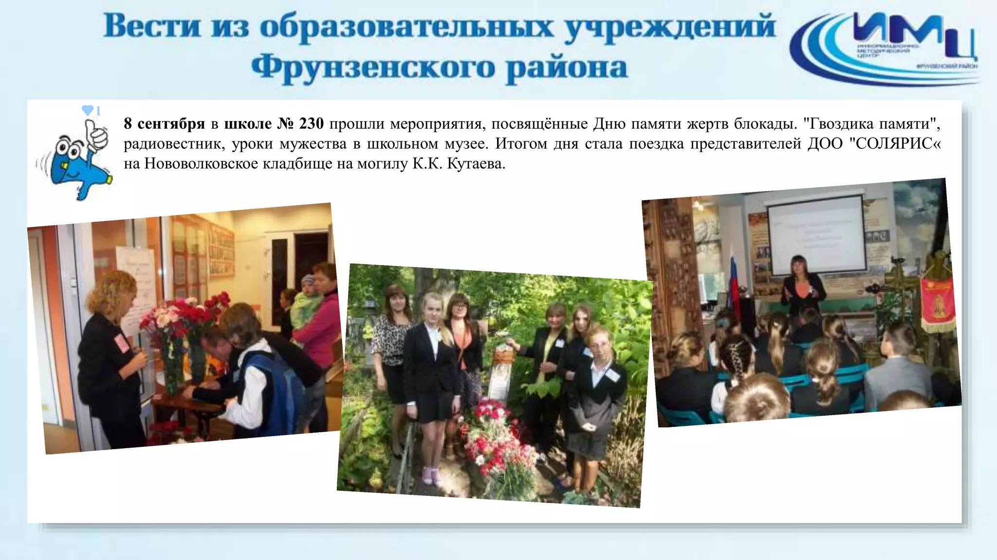 1 
8 сентября в школе № 230 прошли мероприятия, посвящённые Дню памяти жертв блокады. "Гвоздика памяти", 
радиовестник, уроки мужества в школьном музее. Итогом дня стала поездка представителей ДОО "СОЛЯРИС« 
на Нововолковское кладбище на могилу К.К. Кутаева. 
 