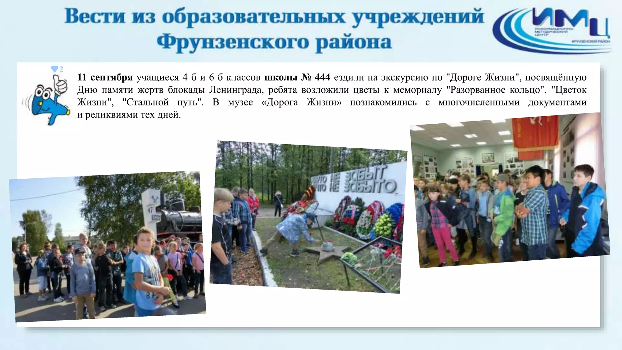 2 
11 сентября учащиеся 4 б и 6 б классов школы № 444 ездили на экскурсию по "Дороге Жизни", посвящённую 
Дню памяти жертв блокады Ленинграда, ребята возложили цветы к мемориалу "Разорванное кольцо", "Цветок 
Жизни", "Стальной путь". В музее «Дорога Жизни» познакомились с многочисленными документами 
и реликвиями тех дней. 
 