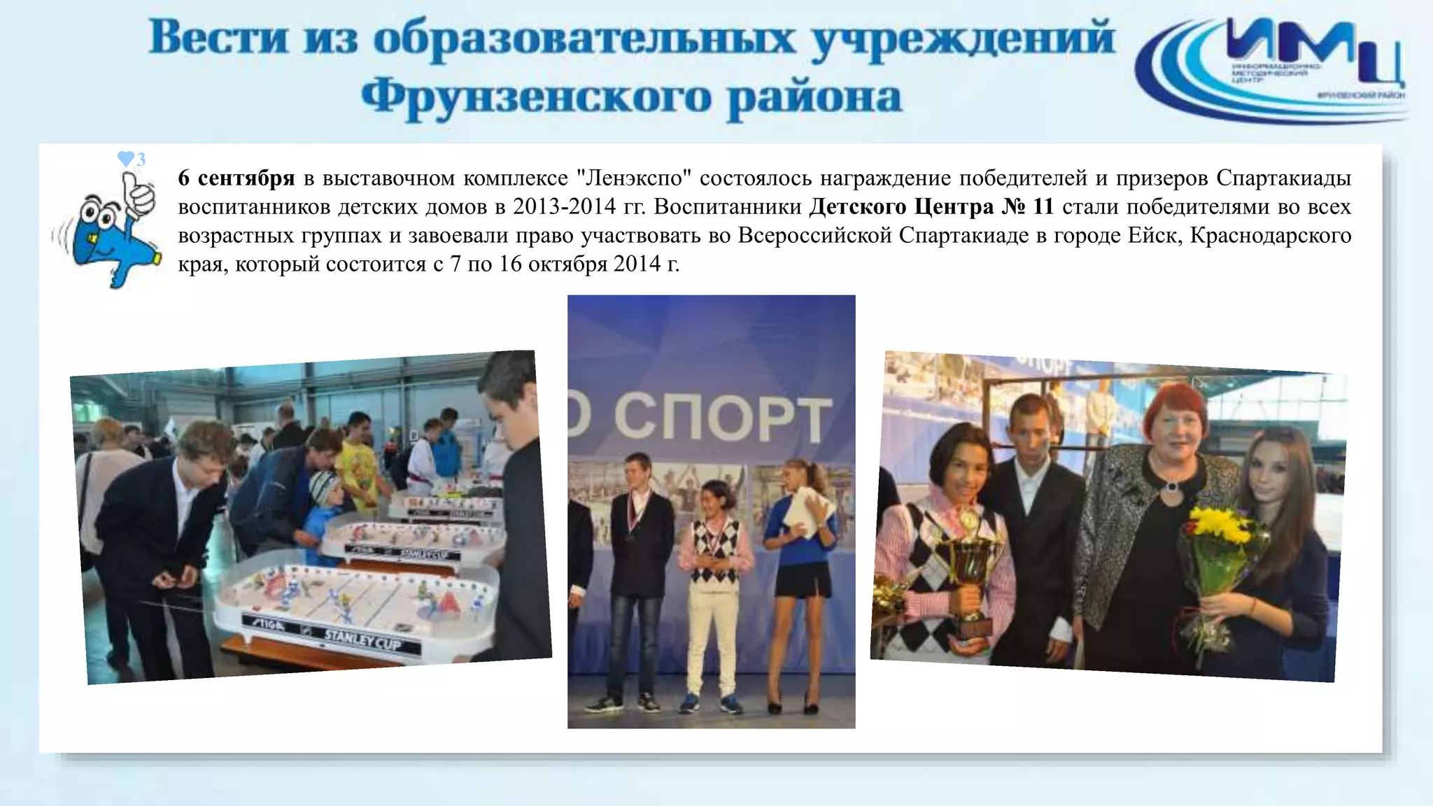 3 
6 сентября в выставочном комплексе "Ленэкспо" состоялось награждение победителей и призеров Спартакиады 
воспитанников детских домов в 2013-2014 гг. Воспитанники Детского Центра № 11 стали победителями во всех 
возрастных группах и завоевали право участвовать во Всероссийской Спартакиаде в городе Ейск, Краснодарского 
края, который состоится с 7 по 16 октября 2014 г. 
 
