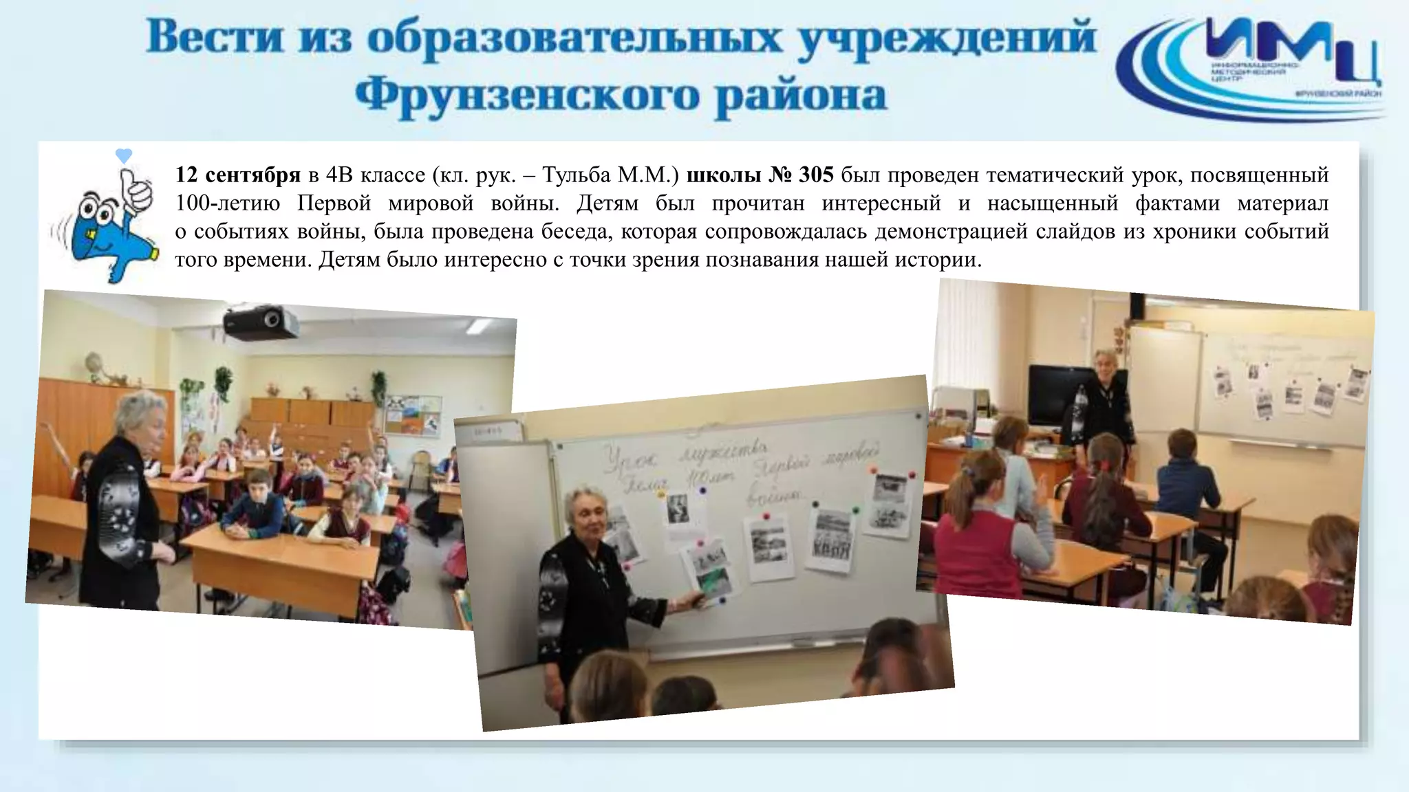 12 сентября в 4В классе (кл. рук. – Тульба М.М.) школы № 305 был проведен тематический урок, посвященный 
100-летию Первой мировой войны. Детям был прочитан интересный и насыщенный фактами материал 
о событиях войны, была проведена беседа, которая сопровождалась демонстрацией слайдов из хроники событий 
того времени. Детям было интересно с точки зрения познавания нашей истории. 
 