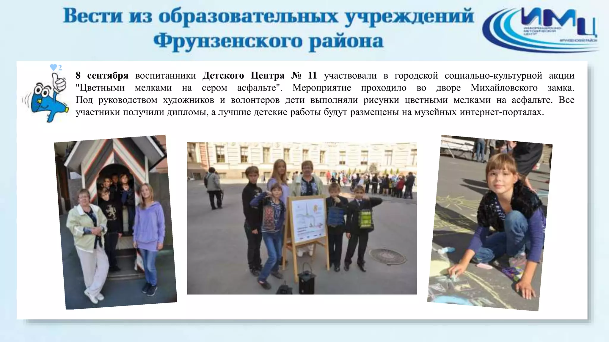 2 
8 сентября воспитанники Детского Центра № 11 участвовали в городской социально-культурной акции 
"Цветными мелками на сером асфальте". Мероприятие проходило во дворе Михайловского замка. 
Под руководством художников и волонтеров дети выполняли рисунки цветными мелками на асфальте. Все 
участники получили дипломы, а лучшие детские работы будут размещены на музейных интернет-порталах. 
 