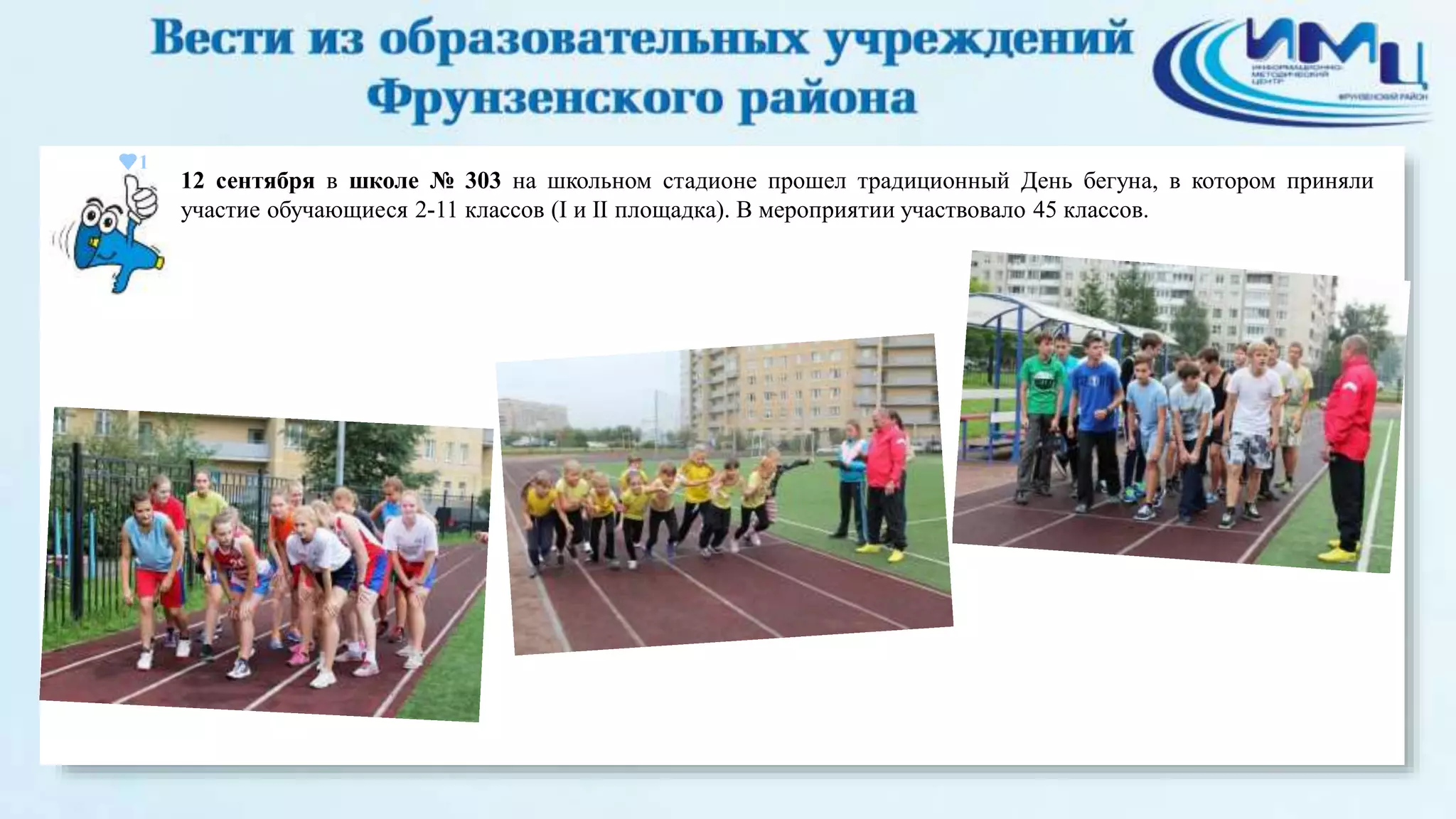 1 
12 сентября в школе № 303 на школьном стадионе прошел традиционный День бегуна, в котором приняли 
участие обучающиеся 2-11 классов (I и II площадка). В мероприятии участвовало 45 классов. 
 