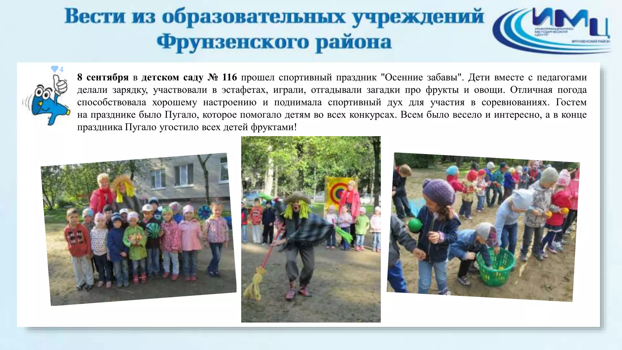 4 
8 сентября в детском саду № 116 прошел спортивный праздник "Осенние забавы". Дети вместе с педагогами 
делали зарядку, участвовали в эстафетах, играли, отгадывали загадки про фрукты и овощи. Отличная погода 
способствовала хорошему настроению и поднимала спортивный дух для участия в соревнованиях. Гостем 
на празднике было Пугало, которое помогало детям во всех конкурсах. Всем было весело и интересно, а в конце 
праздника Пугало угостило всех детей фруктами! 
 