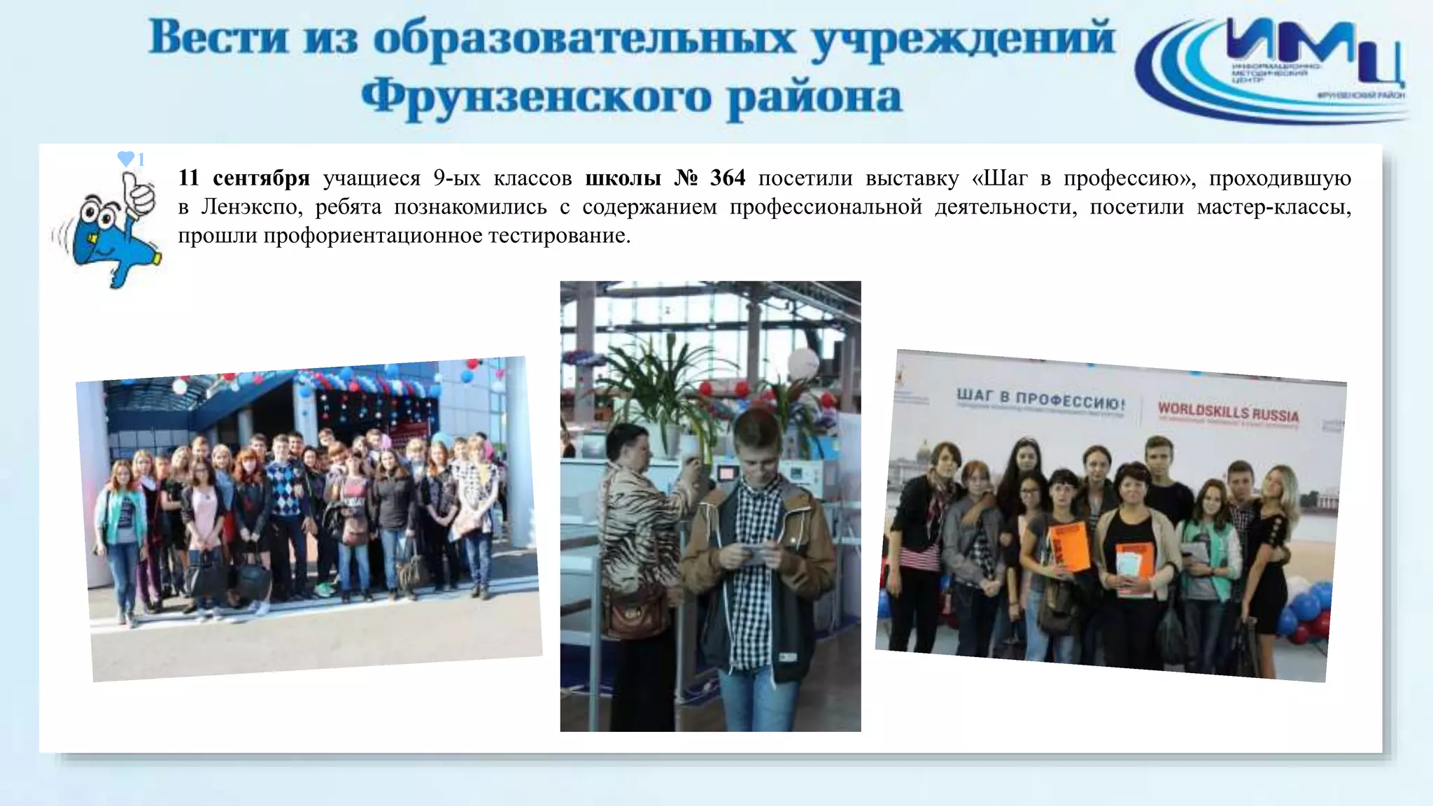 1 
11 сентября учащиеся 9-ых классов школы № 364 посетили выставку «Шаг в профессию», проходившую 
в Ленэкспо, ребята познакомились с содержанием профессиональной деятельности, посетили мастер-классы, 
прошли профориентационное тестирование. 
 