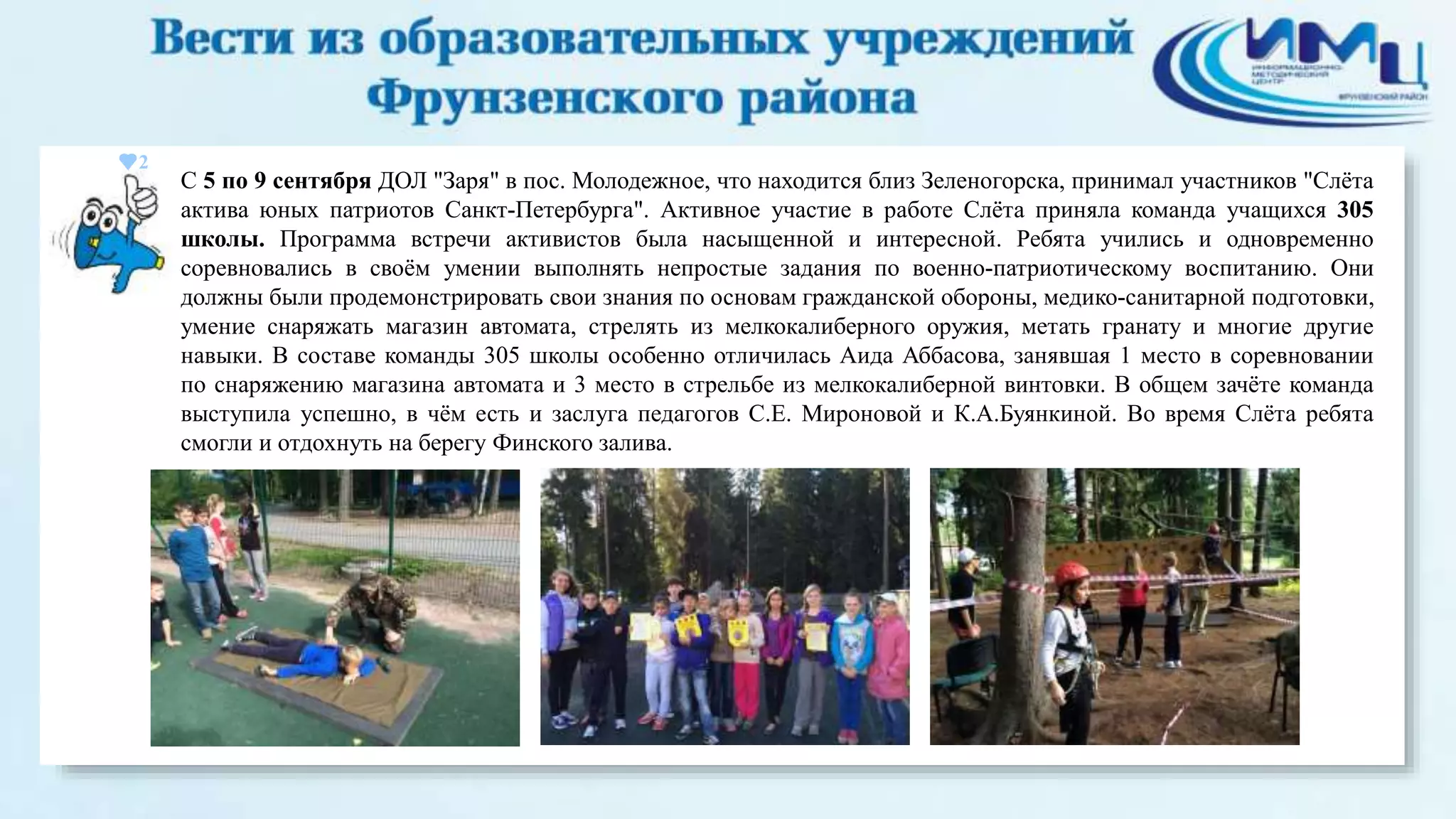 2 
С 5 по 9 сентября ДОЛ "Заря" в пос. Молодежное, что находится близ Зеленогорска, принимал участников "Слёта 
актива юных патриотов Санкт-Петербурга". Активное участие в работе Слёта приняла команда учащихся 305 
школы. Программа встречи активистов была насыщенной и интересной. Ребята учились и одновременно 
соревновались в своём умении выполнять непростые задания по военно-патриотическому воспитанию. Они 
должны были продемонстрировать свои знания по основам гражданской обороны, медико-санитарной подготовки, 
умение снаряжать магазин автомата, стрелять из мелкокалиберного оружия, метать гранату и многие другие 
навыки. В составе команды 305 школы особенно отличилась Аида Аббасова, занявшая 1 место в соревновании 
по снаряжению магазина автомата и 3 место в стрельбе из мелкокалиберной винтовки. В общем зачёте команда 
выступила успешно, в чём есть и заслуга педагогов С.Е. Мироновой и К.А.Буянкиной. Во время Слёта ребята 
смогли и отдохнуть на берегу Финского залива. 
 