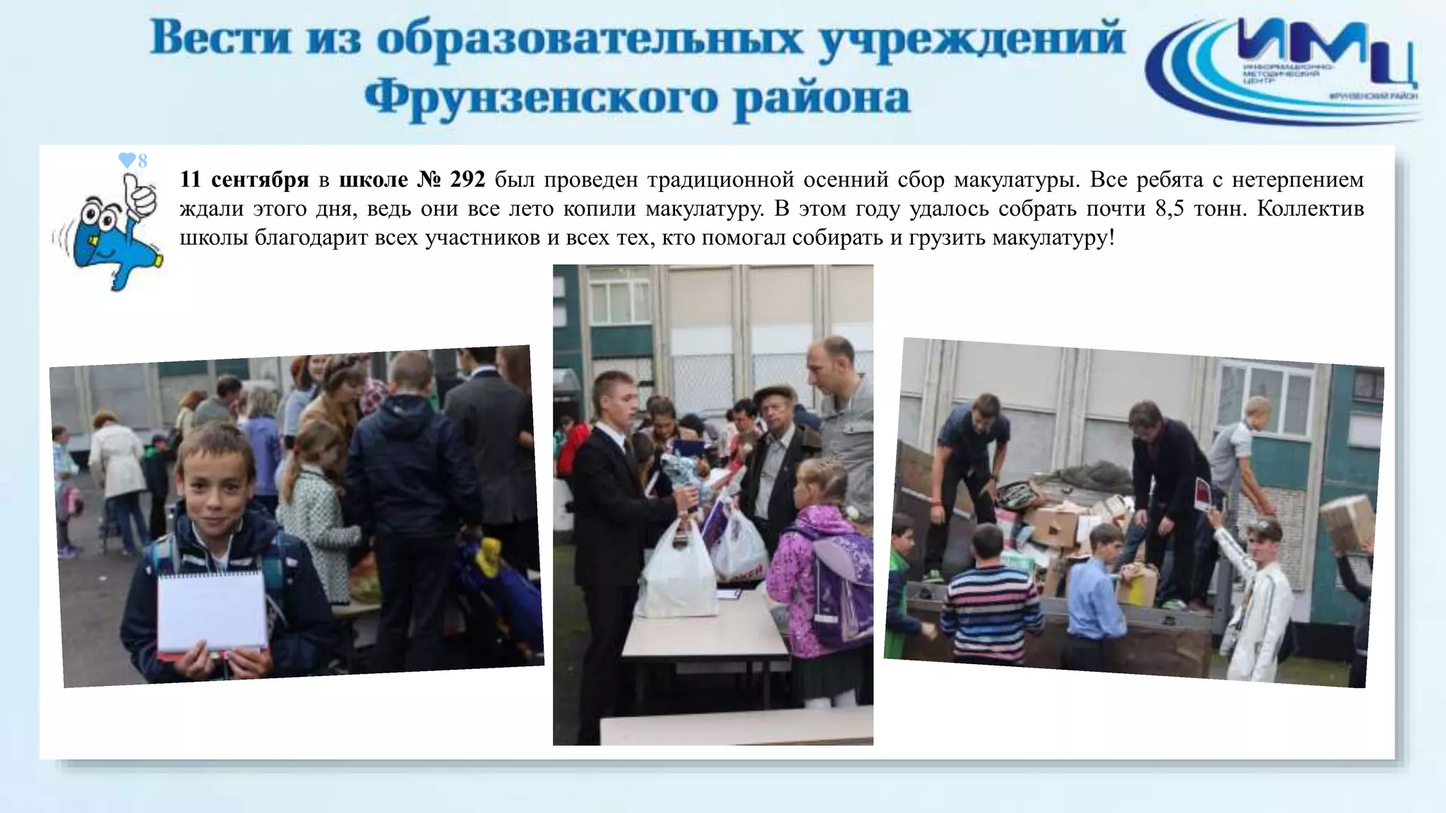 8 
11 сентября в школе № 292 был проведен традиционной осенний сбор макулатуры. Все ребята с нетерпением 
ждали этого дня, ведь они все лето копили макулатуру. В этом году удалось собрать почти 8,5 тонн. Коллектив 
школы благодарит всех участников и всех тех, кто помогал собирать и грузить макулатуру! 
 
