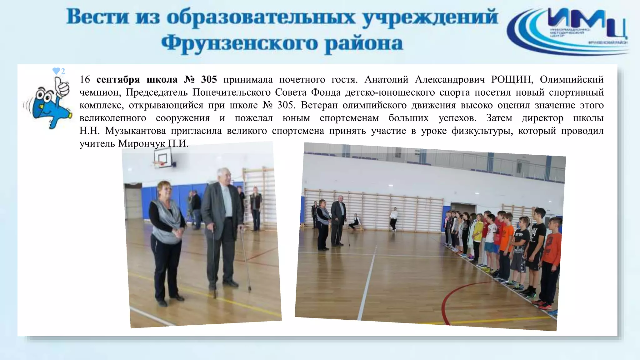 2 
16 сентября школа № 305 принимала почетного гостя. Анатолий Александрович РОЩИН, Олимпийский 
чемпион, Председатель Попечительского Совета Фонда детско-юношеского спорта посетил новый спортивный 
комплекс, открывающийся при школе № 305. Ветеран олимпийского движения высоко оценил значение этого 
великолепного сооружения и пожелал юным спортсменам больших успехов. Затем директор школы 
Н.Н. Музыкантова пригласила великого спортсмена принять участие в уроке физкультуры, который проводил 
учитель Мирончук П.И. 
 