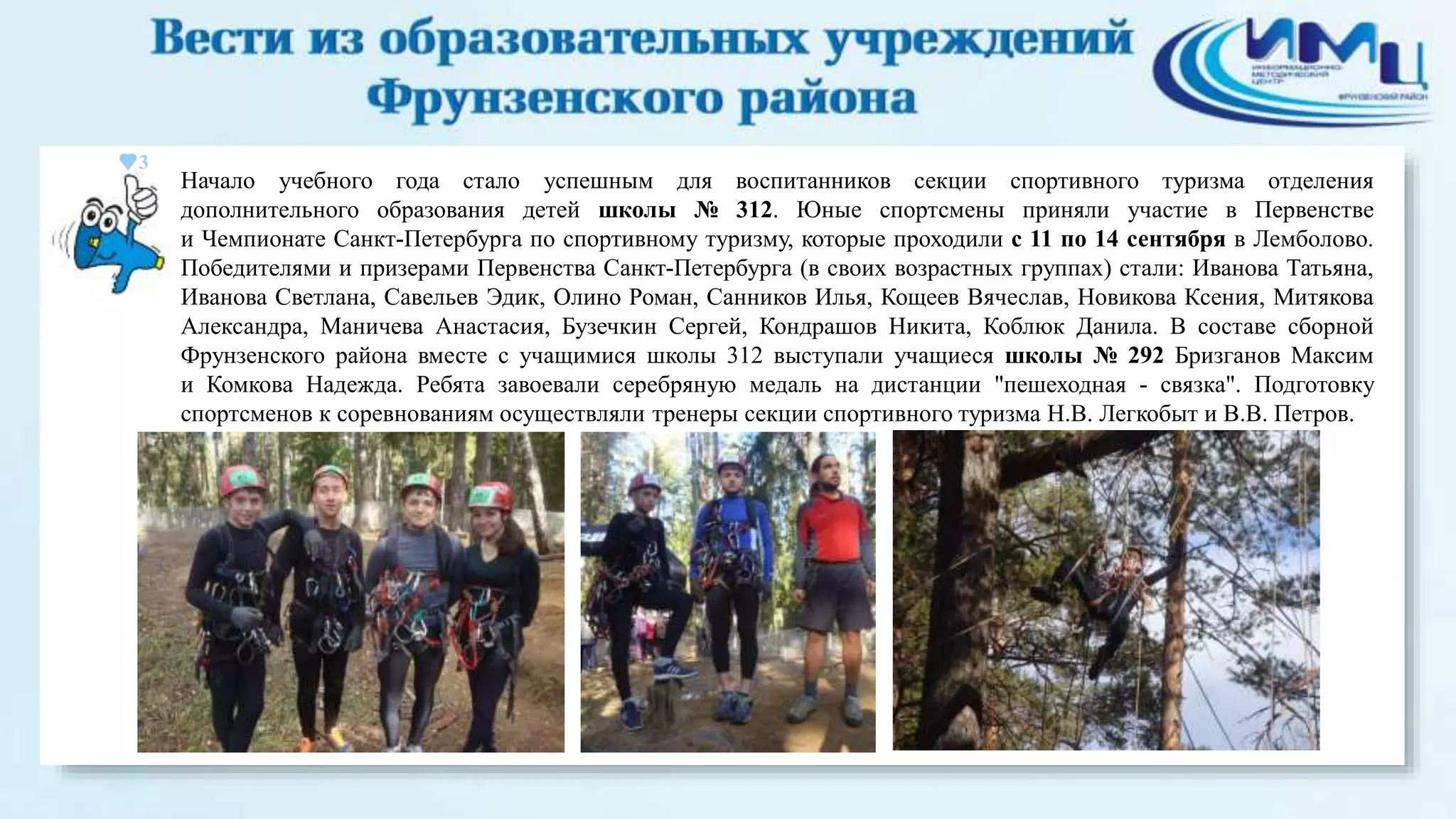 3 
Начало учебного года стало успешным для воспитанников секции спортивного туризма отделения 
дополнительного образования детей школы № 312. Юные спортсмены приняли участие в Первенстве 
и Чемпионате Санкт-Петербурга по спортивному туризму, которые проходили с 11 по 14 сентября в Лемболово. 
Победителями и призерами Первенства Санкт-Петербурга (в своих возрастных группах) стали: Иванова Татьяна, 
Иванова Светлана, Савельев Эдик, Олино Роман, Санников Илья, Кощеев Вячеслав, Новикова Ксения, Митякова 
Александра, Маничева Анастасия, Бузечкин Сергей, Кондрашов Никита, Коблюк Данила. В составе сборной 
Фрунзенского района вместе с учащимися школы 312 выступали учащиеся школы № 292 Бризганов Максим 
и Комкова Надежда. Ребята завоевали серебряную медаль на дистанции "пешеходная - связка". Подготовку 
спортсменов к соревнованиям осуществляли тренеры секции спортивного туризма Н.В. Легкобыт и В.В. Петров. 
 
