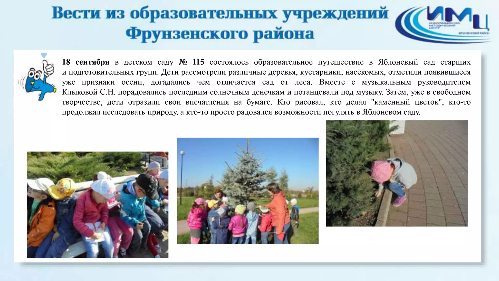 18 сентября в детском саду № 115 состоялось образовательное путешествие в Яблоневый сад старших 
и подготовительных групп. Дети рассмотрели различные деревья, кустарники, насекомых, отметили появившиеся 
уже признаки осени, догадались чем отличается сад от леса. Вместе с музыкальным руководителем 
Клыковой С.Н. порадовались последним солнечным денечкам и потанцевали под музыку. Затем, уже в свободном 
творчестве, дети отразили свои впечатления на бумаге. Кто рисовал, кто делал "каменный цветок", кто-то 
продолжал исследовать природу, а кто-то просто радовался возможности погулять в Яблоневом саду. 
 