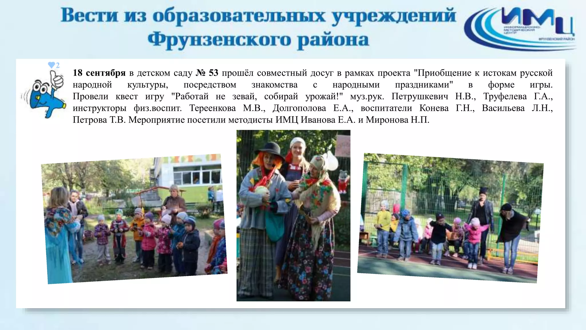 2 
18 сентября в детском саду № 53 прошёл совместный досуг в рамках проекта "Приобщение к истокам русской 
народной культуры, посредством знакомства с народными праздниками" в форме игры. 
Провели квест игру "Работай не зевай, собирай урожай!" муз.рук. Петрушкевич Н.В., Труфелева Г.А., 
инструкторы физ.воспит. Тереенкова М.В., Долгополова Е.А., воспитатели Конева Г.Н., Васильева Л.Н., 
Петрова Т.В. Мероприятие посетили методисты ИМЦ Иванова Е.А. и Миронова Н.П. 
 