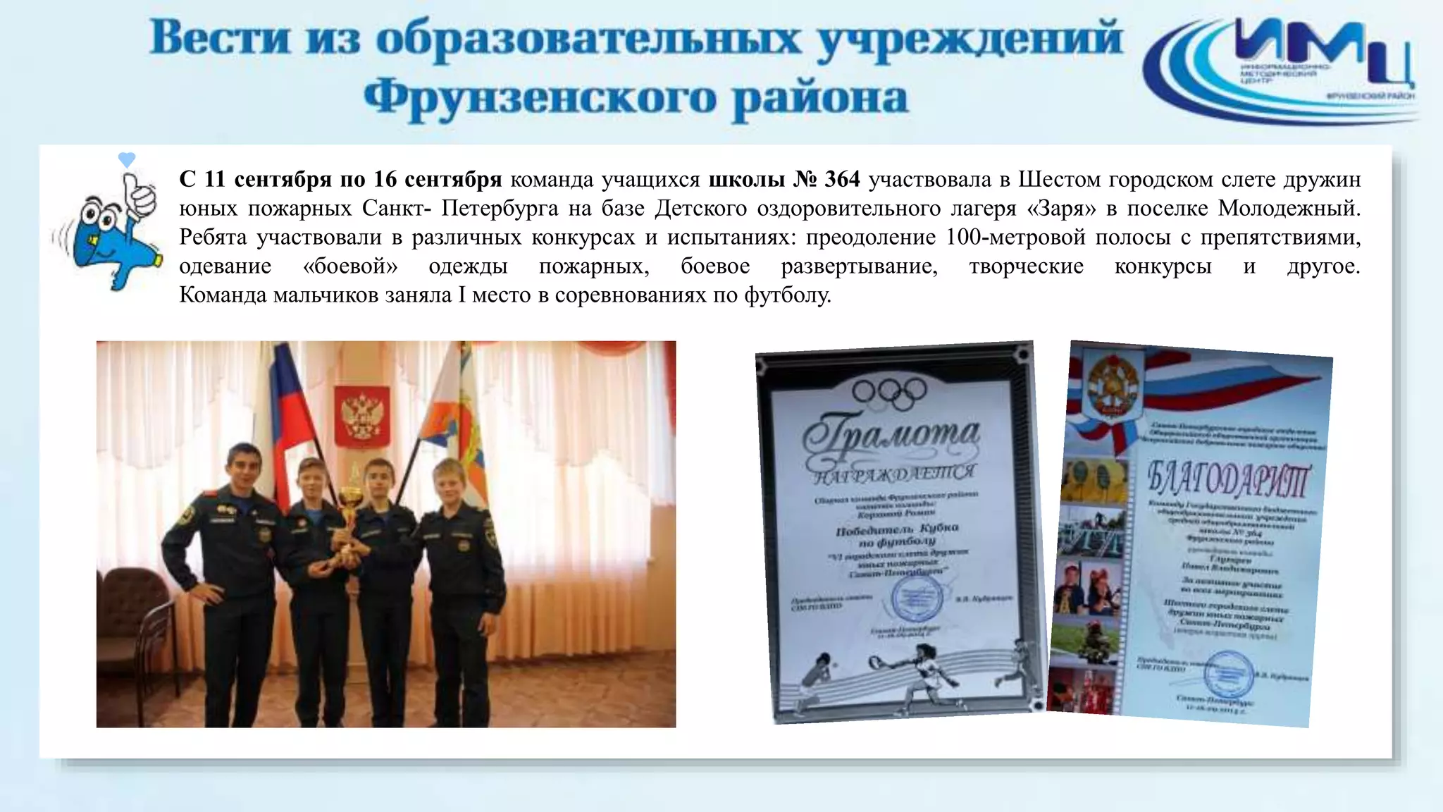 С 11 сентября по 16 сентября команда учащихся школы № 364 участвовала в Шестом городском слете дружин 
юных пожарных Санкт- Петербурга на базе Детского оздоровительного лагеря «Заря» в поселке Молодежный. 
Ребята участвовали в различных конкурсах и испытаниях: преодоление 100-метровой полосы с препятствиями, 
одевание «боевой» одежды пожарных, боевое развертывание, творческие конкурсы и другое. 
Команда мальчиков заняла I место в соревнованиях по футболу. 
 