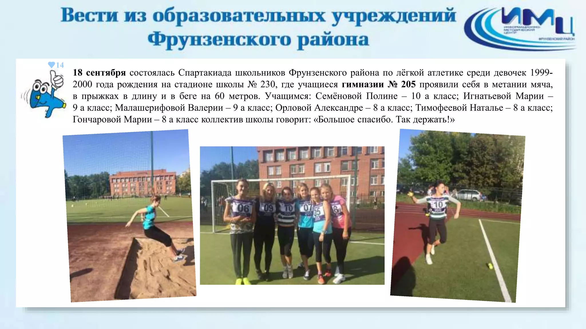14 
18 сентября состоялась Спартакиада школьников Фрунзенского района по лёгкой атлетике среди девочек 1999- 
2000 года рождения на стадионе школы № 230, где учащиеся гимназии № 205 проявили себя в метании мяча, 
в прыжках в длину и в беге на 60 метров. Учащимся: Семёновой Полине – 10 а класс; Игнатьевой Марии – 
9 а класс; Малашерифовой Валерии – 9 а класс; Орловой Александре – 8 а класс; Тимофеевой Наталье – 8 а класс; 
Гончаровой Марии – 8 а класс коллектив школы говорит: «Большое спасибо. Так держать!» 
 