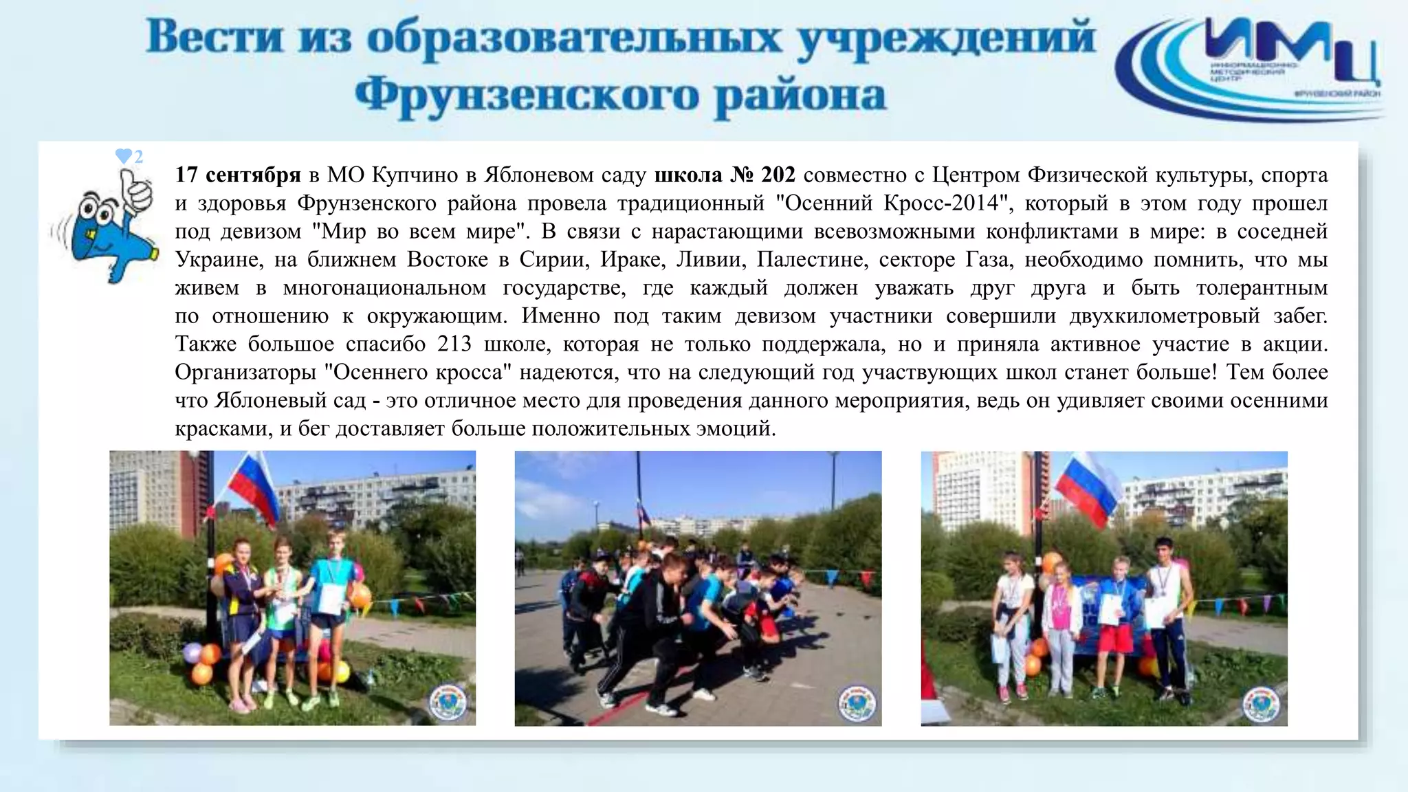 2 
17 сентября в МО Купчино в Яблоневом саду школа № 202 совместно с Центром Физической культуры, спорта 
и здоровья Фрунзенского района провела традиционный "Осенний Кросс-2014", который в этом году прошел 
под девизом "Мир во всем мире". В связи с нарастающими всевозможными конфликтами в мире: в соседней 
Украине, на ближнем Востоке в Сирии, Ираке, Ливии, Палестине, секторе Газа, необходимо помнить, что мы 
живем в многонациональном государстве, где каждый должен уважать друг друга и быть толерантным 
по отношению к окружающим. Именно под таким девизом участники совершили двухкилометровый забег. 
Также большое спасибо 213 школе, которая не только поддержала, но и приняла активное участие в акции. 
Организаторы "Осеннего кросса" надеются, что на следующий год участвующих школ станет больше! Тем более 
что Яблоневый сад - это отличное место для проведения данного мероприятия, ведь он удивляет своими осенними 
красками, и бег доставляет больше положительных эмоций. 
 