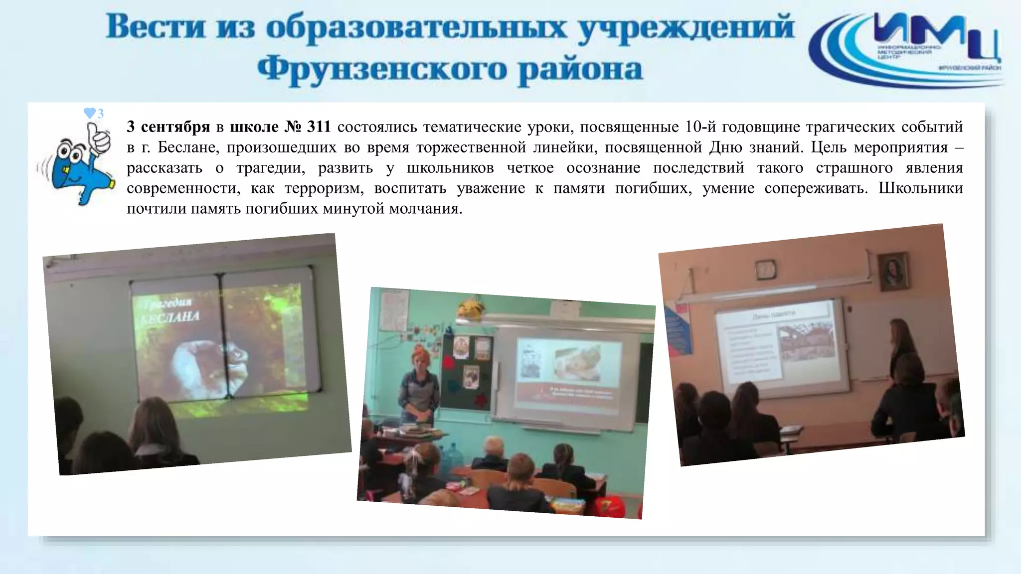 3 
3 сентября в школе № 311 состоялись тематические уроки, посвященные 10-й годовщине трагических событий 
в г. Беслане, произошедших во время торжественной линейки, посвященной Дню знаний. Цель мероприятия – 
рассказать о трагедии, развить у школьников четкое осознание последствий такого страшного явления 
современности, как терроризм, воспитать уважение к памяти погибших, умение сопереживать. Школьники 
почтили память погибших минутой молчания. 
 