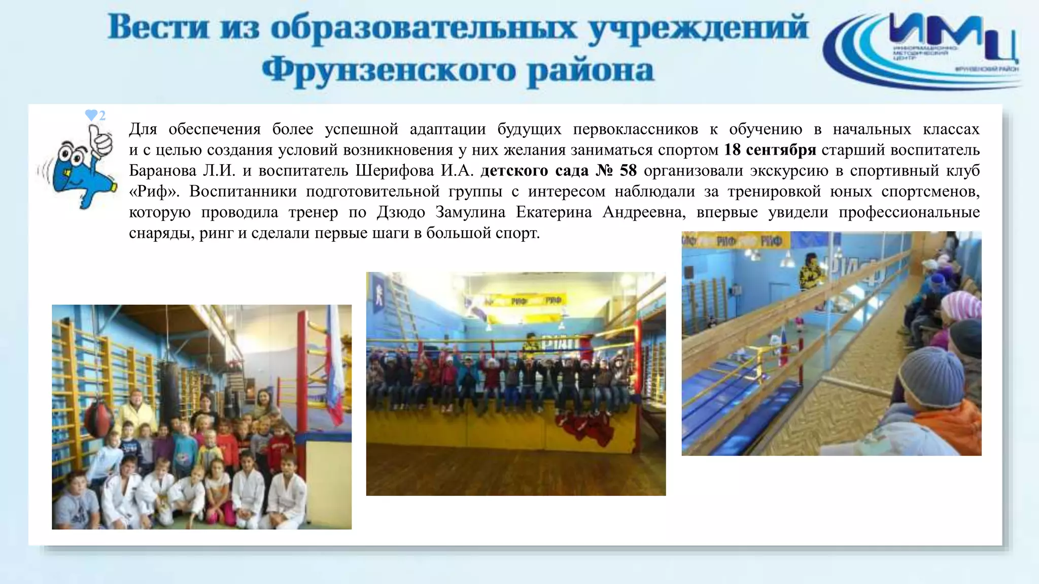 2 
Для обеспечения более успешной адаптации будущих первоклассников к обучению в начальных классах 
и с целью создания условий возникновения у них желания заниматься спортом 18 сентября старший воспитатель 
Баранова Л.И. и воспитатель Шерифова И.А. детского сада № 58 организовали экскурсию в спортивный клуб 
«Риф». Воспитанники подготовительной группы с интересом наблюдали за тренировкой юных спортсменов, 
которую проводила тренер по Дзюдо Замулина Екатерина Андреевна, впервые увидели профессиональные 
снаряды, ринг и сделали первые шаги в большой спорт. 
 