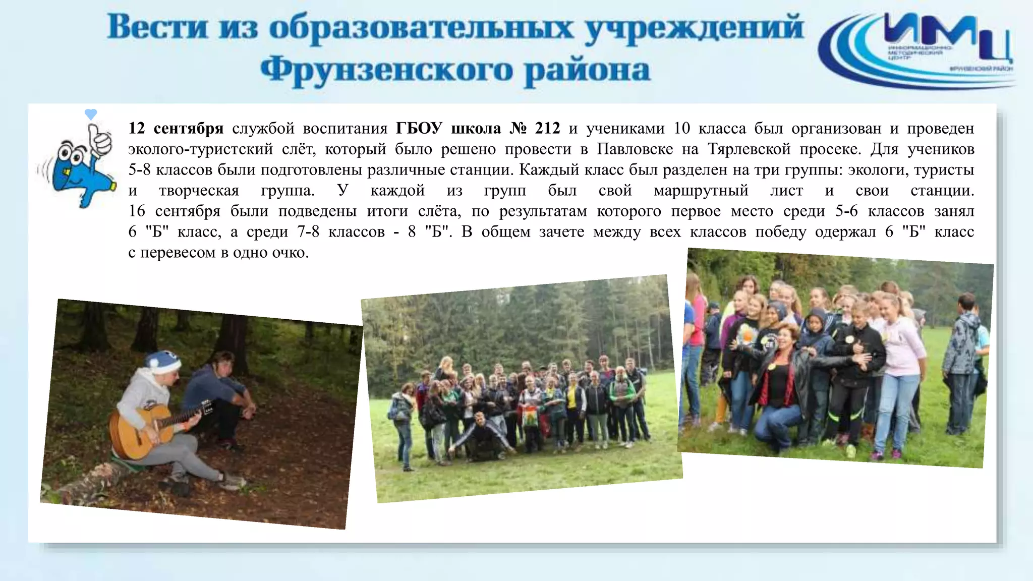 12 сентября службой воспитания ГБОУ школа № 212 и учениками 10 класса был организован и проведен 
эколого-туристский слёт, который было решено провести в Павловске на Тярлевской просеке. Для учеников 
5-8 классов были подготовлены различные станции. Каждый класс был разделен на три группы: экологи, туристы 
и творческая группа. У каждой из групп был свой маршрутный лист и свои станции. 
16 сентября были подведены итоги слёта, по результатам которого первое место среди 5-6 классов занял 
6 "Б" класс, а среди 7-8 классов - 8 "Б". В общем зачете между всех классов победу одержал 6 "Б" класс 
с перевесом в одно очко. 
 