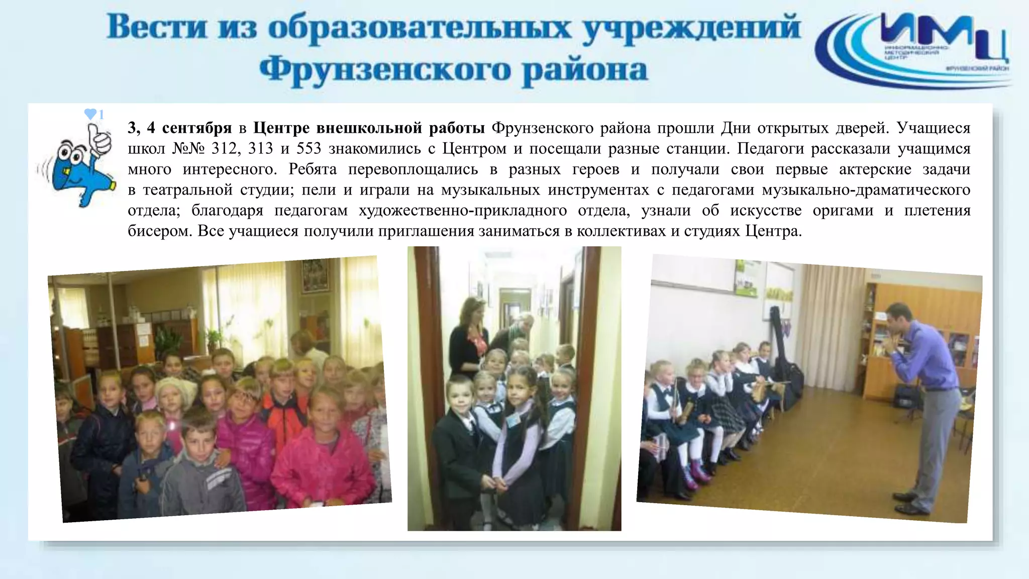 1 
3, 4 сентября в Центре внешкольной работы Фрунзенского района прошли Дни открытых дверей. Учащиеся 
школ №№ 312, 313 и 553 знакомились с Центром и посещали разные станции. Педагоги рассказали учащимся 
много интересного. Ребята перевоплощались в разных героев и получали свои первые актерские задачи 
в театральной студии; пели и играли на музыкальных инструментах с педагогами музыкально-драматического 
отдела; благодаря педагогам художественно-прикладного отдела, узнали об искусстве оригами и плетения 
бисером. Все учащиеся получили приглашения заниматься в коллективах и студиях Центра. 
 