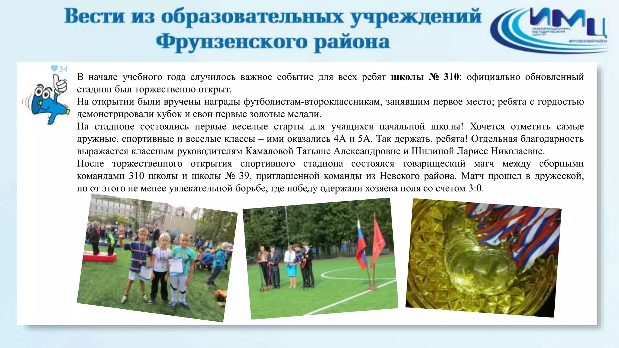 34 
В начале учебного года случилось важное событие для всех ребят школы № 310: официально обновленный 
стадион был торжественно открыт. 
На открытии были вручены награды футболистам-второклассникам, занявшим первое место; ребята с гордостью 
демонстрировали кубок и свои первые золотые медали. 
На стадионе состоялись первые веселые старты для учащихся начальной школы! Хочется отметить самые 
дружные, спортивные и веселые классы – ими оказались 4А и 5А. Так держать, ребята! Отдельная благодарность 
выражается классным руководителям Камаловой Татьяне Александровне и Шилиной Ларисе Николаевне. 
После торжественного открытия спортивного стадиона состоялся товарищеский матч между сборными 
командами 310 школы и школы № 39, приглашенной команды из Невского района. Матч прошел в дружеской, 
но от этого не менее увлекательной борьбе, где победу одержали хозяева поля со счетом 3:0. 
 