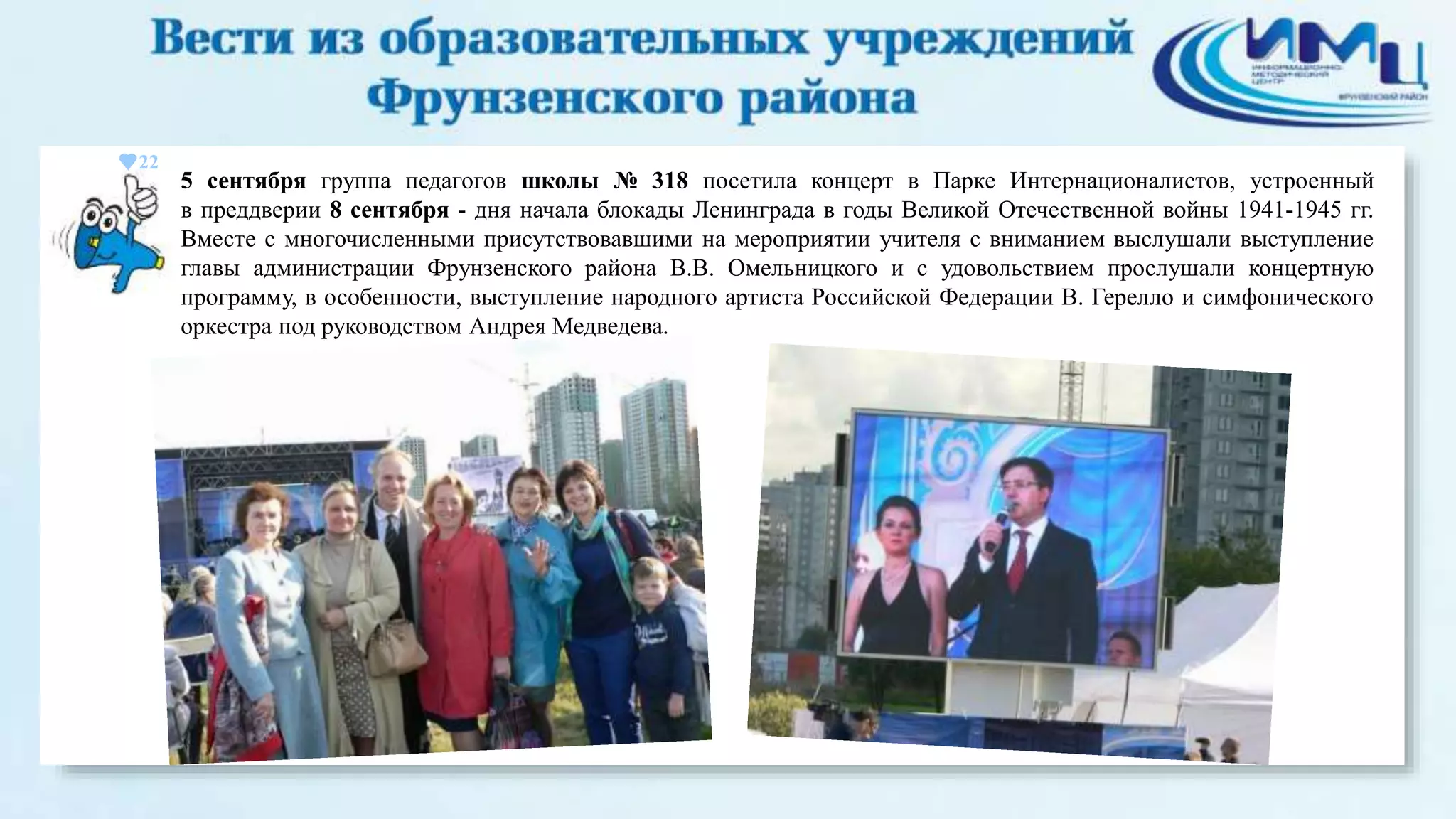 22 
5 сентября группа педагогов школы № 318 посетила концерт в Парке Интернационалистов, устроенный 
в преддверии 8 сентября - дня начала блокады Ленинграда в годы Великой Отечественной войны 1941-1945 гг. 
Вместе с многочисленными присутствовавшими на мероприятии учителя с вниманием выслушали выступление 
главы администрации Фрунзенского района В.В. Омельницкого и с удовольствием прослушали концертную 
программу, в особенности, выступление народного артиста Российской Федерации В. Герелло и симфонического 
оркестра под руководством Андрея Медведева. 
 