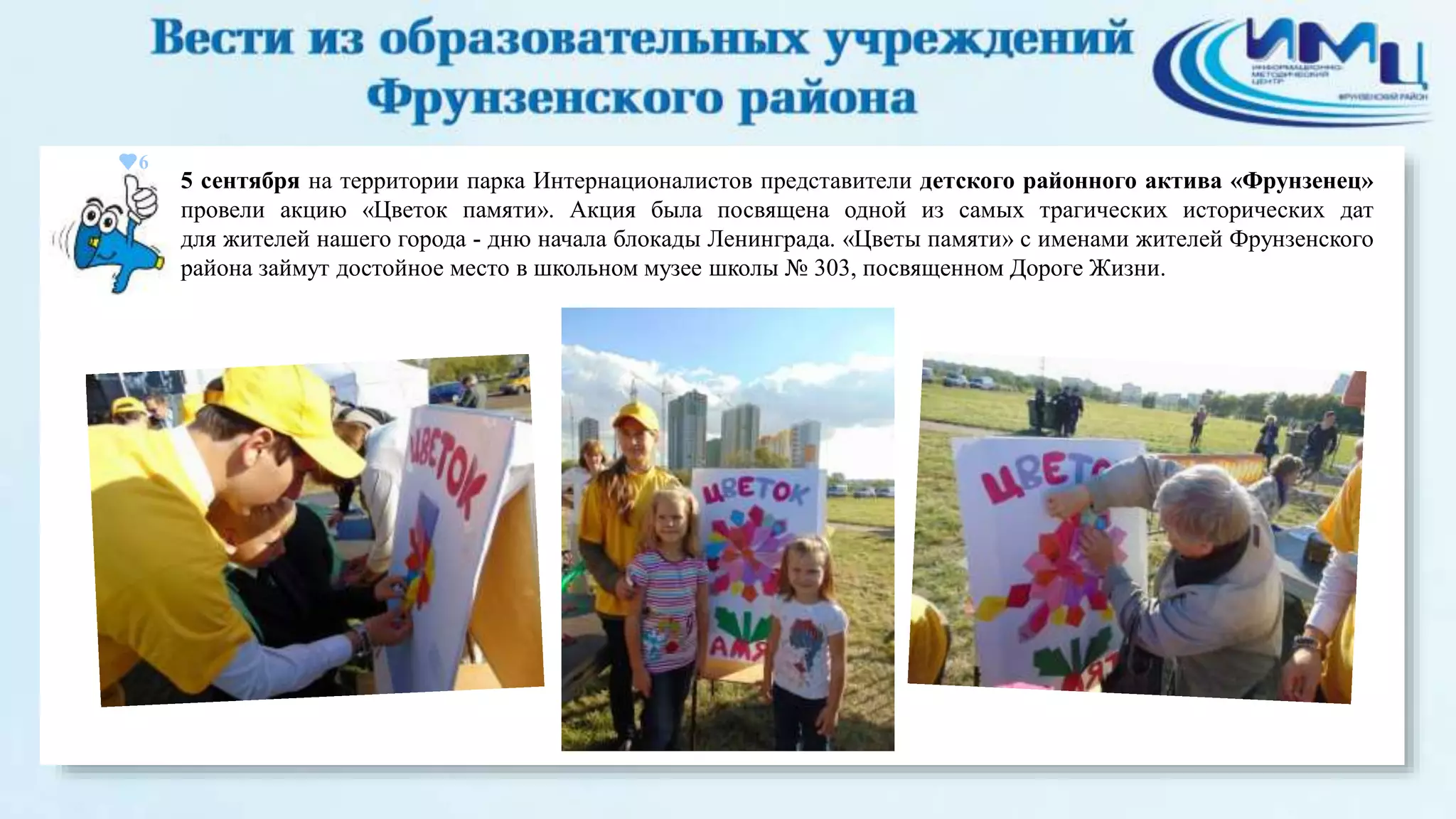 6 
5 сентября на территории парка Интернационалистов представители детского районного актива «Фрунзенец» 
провели акцию «Цветок памяти». Акция была посвящена одной из самых трагических исторических дат 
для жителей нашего города - дню начала блокады Ленинграда. «Цветы памяти» с именами жителей Фрунзенского 
района займут достойное место в школьном музее школы № 303, посвященном Дороге Жизни. 
 