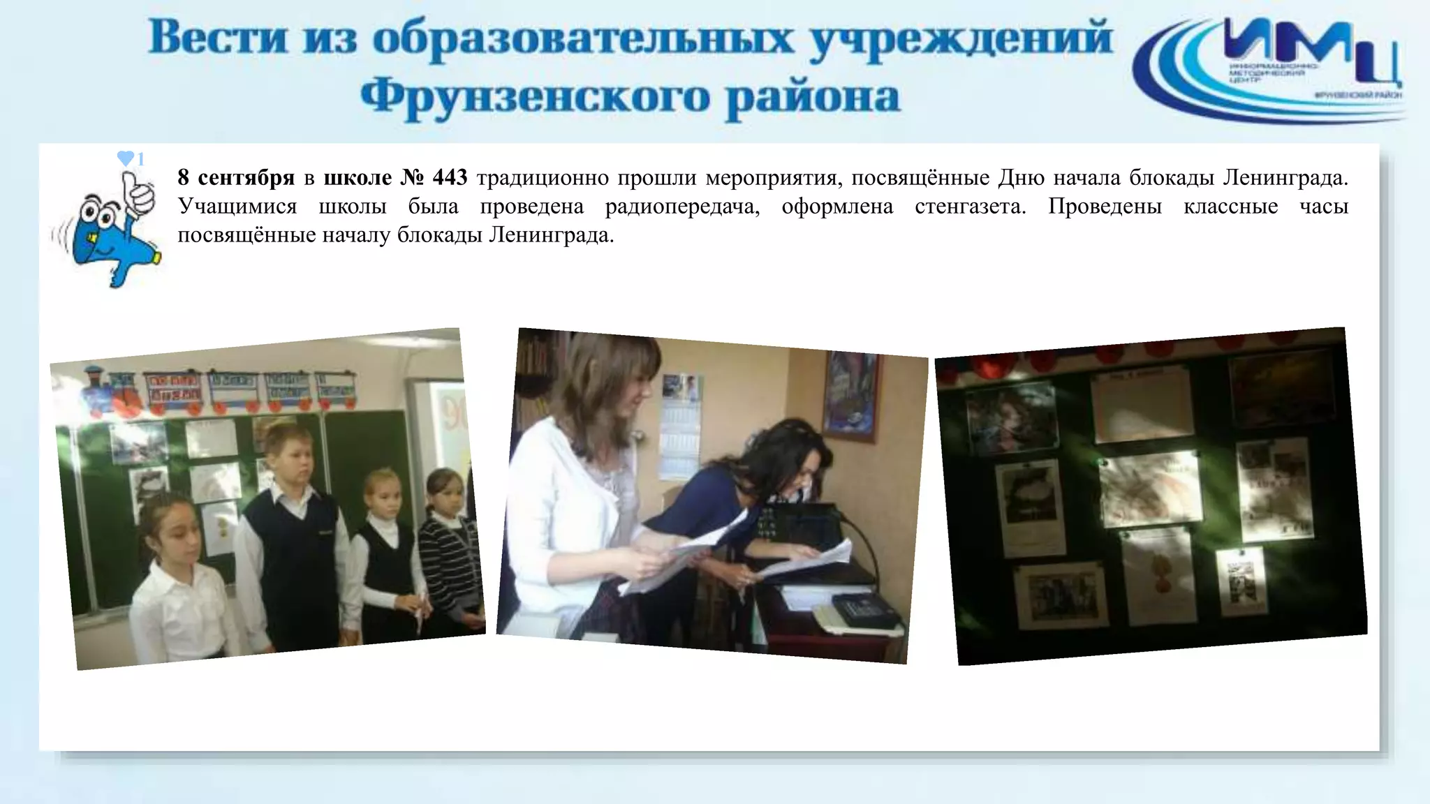 1 
8 сентября в школе № 443 традиционно прошли мероприятия, посвящённые Дню начала блокады Ленинграда. 
Учащимися школы была проведена радиопередача, оформлена стенгазета. Проведены классные часы 
посвящённые началу блокады Ленинграда. 
 