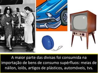 A maior parte das divisas foi consumida na 
importação de bens de consumo supérfluos: meias de 
náilon, ioiôs, artigos de plásticos, automóveis, tvs. 
 