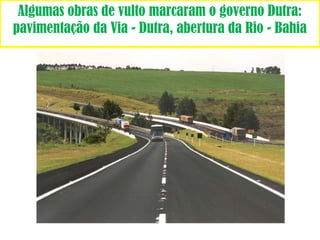 Algumas obras de vulto marcaram o governo Dutra: 
pavimentação da Via - Dutra, abertura da Rio - Bahia 
 