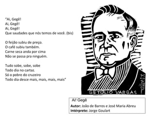 “Ai, Gegê! 
Ai, Gegê! 
Ai, Gegê! 
Que saudades que nós temos de você. (bis) 
O feijão subiu de preço. 
O café subiu também. 
Carne seca anda por cima 
Não se passa pra ninguém. 
Tudo sobe, sobe, sobe 
Todo dia no cartaz. 
Só o pobre do cruzeiro 
Todo dia desce mais, mais, mais, mais” 
Ai! Gegê 
Autor: João de Barros e José Maria Abreu 
Intérprete: Jorge Goulart 
 