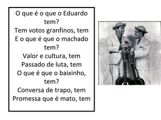 O que é o que o Eduardo 
tem? 
Tem votos granfinos, tem 
E o que é que o machado 
tem? 
Valor e cultura, tem 
Passado de luta, tem 
O que é que o baixinho, 
tem? 
Conversa de trapo, tem 
Promessa que é mato, tem 
 