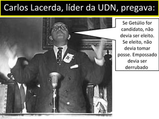 Carlos Lacerda, líder da UDN, pregava: 
Se Getúlio for 
candidato, não 
devia ser eleito. 
Se eleito, não 
devia tomar 
posse. Empossado 
devia ser 
derrubado. 
 