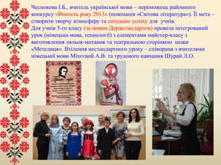 Чеснокова І.Б., вчитель української мови – переможець районного
конкурсу «Вчитель року 2013» (номінація «Світова література»). Її мета –
створити творчу атмосферу та ситуацію успіху для учнів.
Для учнів 5-го класу (за новим Держстандартом) провела інтегрований
урок (німецька мова, технології) з елементами майстер-класу з
виготовлення ляльок-мотанок та театральною сторінкою казки
«Метелиця». Втілення нестандартного уроку – співпраця з вчителями
німецької мови Міхєєвой А.В. та трудового навчання Шурай Л.О.
 