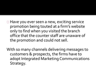 Have you ever seen a new, exciting service 
promotion being touted at a firm’s website 
only to find when you visited the branch 
office that the counter staff are unaware of 
the promotion and could not sell. 
With so many channels delivering messages to 
customers & prospects, the firms have to 
adopt Integrated Marketing Communications 
Strategy. 
 