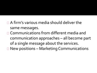 A firm’s various media should deliver the 
same messages. 
Communications from different media and 
communication approaches – all become part 
of a single message about the services. 
New positions – Marketing Communications 
 